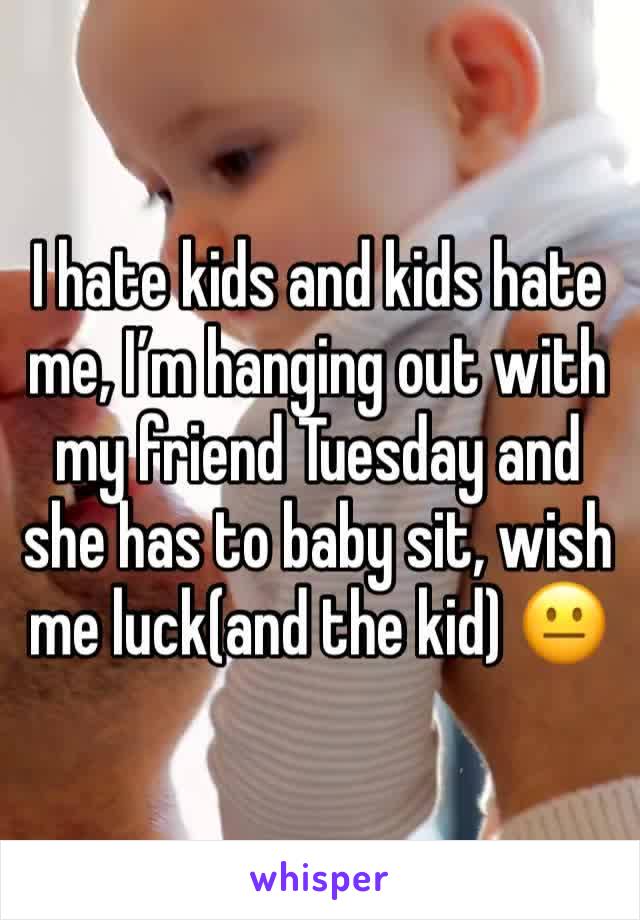 I hate kids and kids hate me, I’m hanging out with my friend Tuesday and she has to baby sit, wish me luck(and the kid) 😐