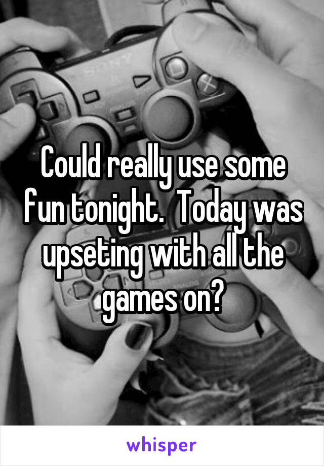 Could really use some fun tonight.  Today was upseting with all the games on?