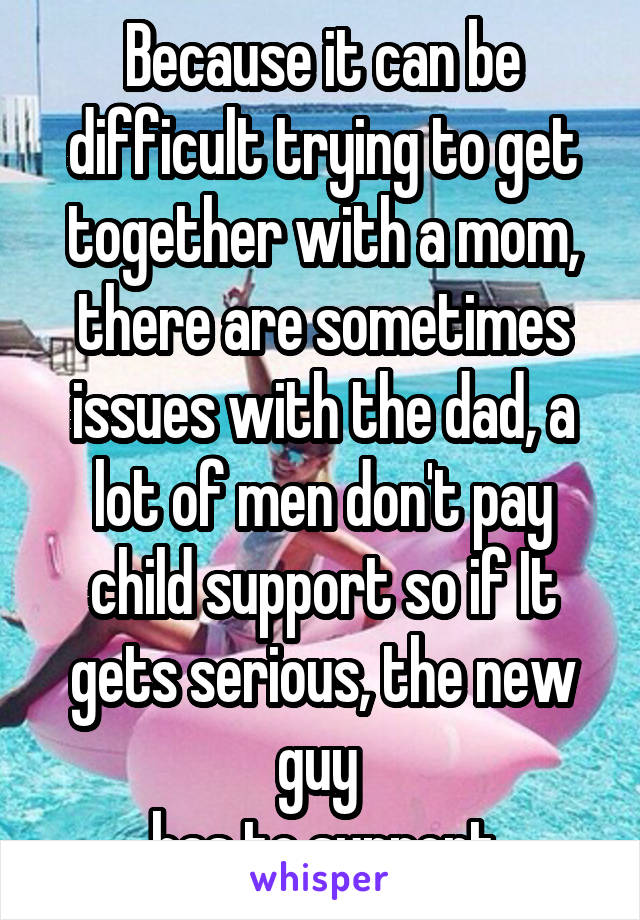 Because it can be difficult trying to get together with a mom, there are sometimes issues with the dad, a lot of men don't pay child support so if It gets serious, the new guy 
has to support