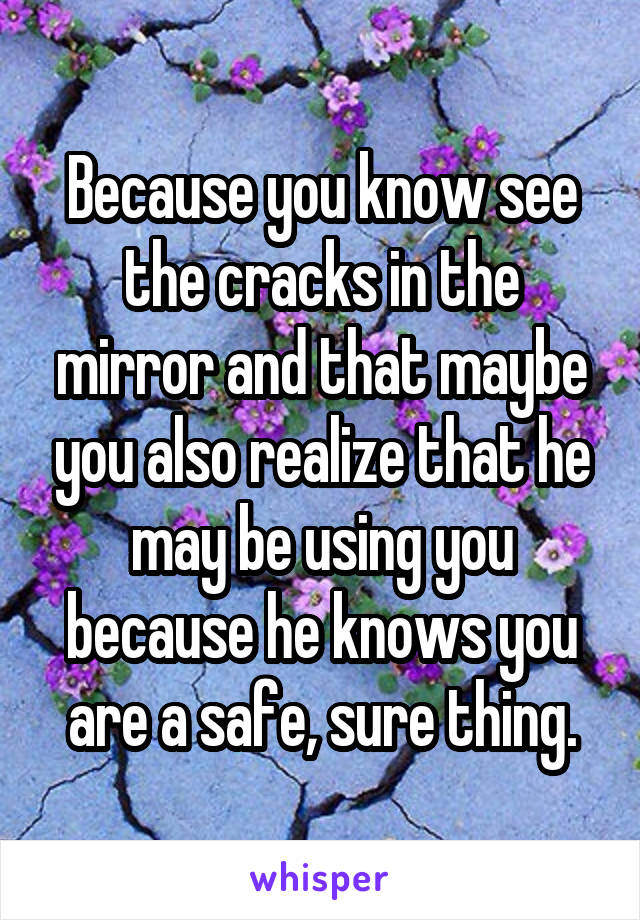 Because you know see the cracks in the mirror and that maybe you also realize that he may be using you because he knows you are a safe, sure thing.