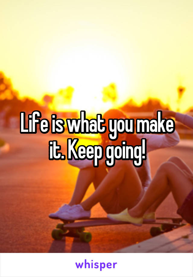 Life is what you make it. Keep going!