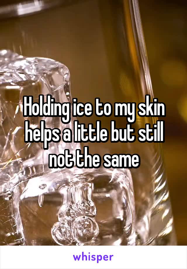 Holding ice to my skin helps a little but still not the same