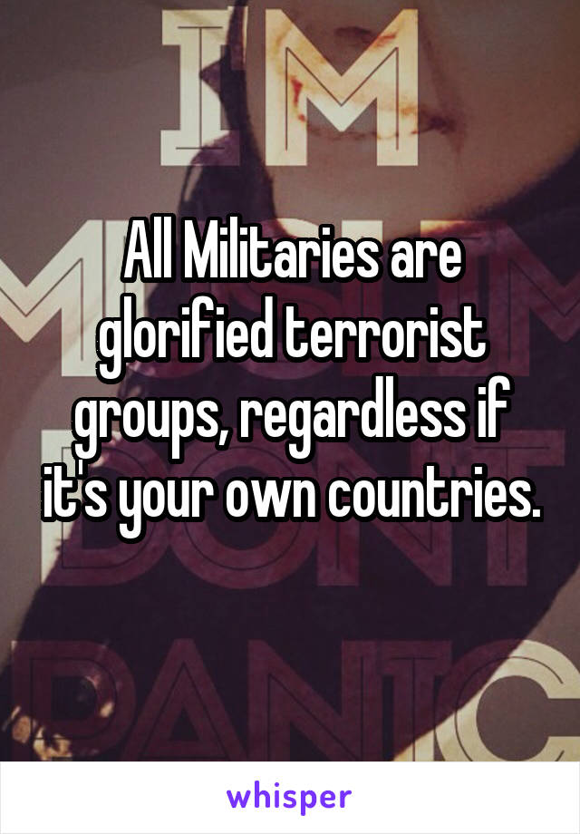 All Militaries are glorified terrorist groups, regardless if it's your own countries.  