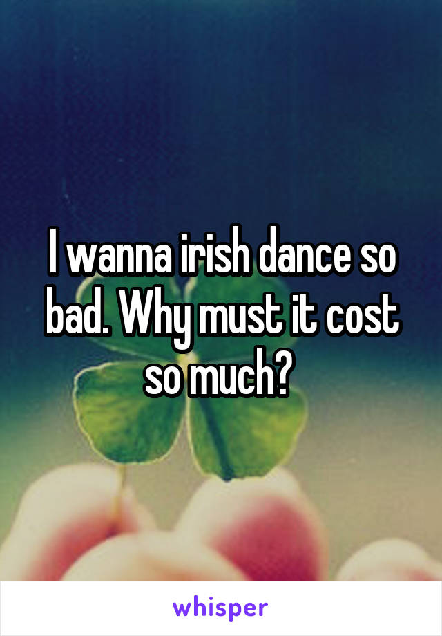 I wanna irish dance so bad. Why must it cost so much? 