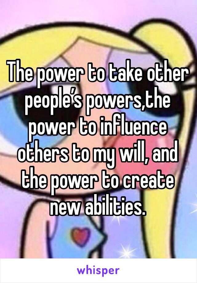 The power to take other people’s powers,the power to influence others to my will, and the power to create new abilities. 
