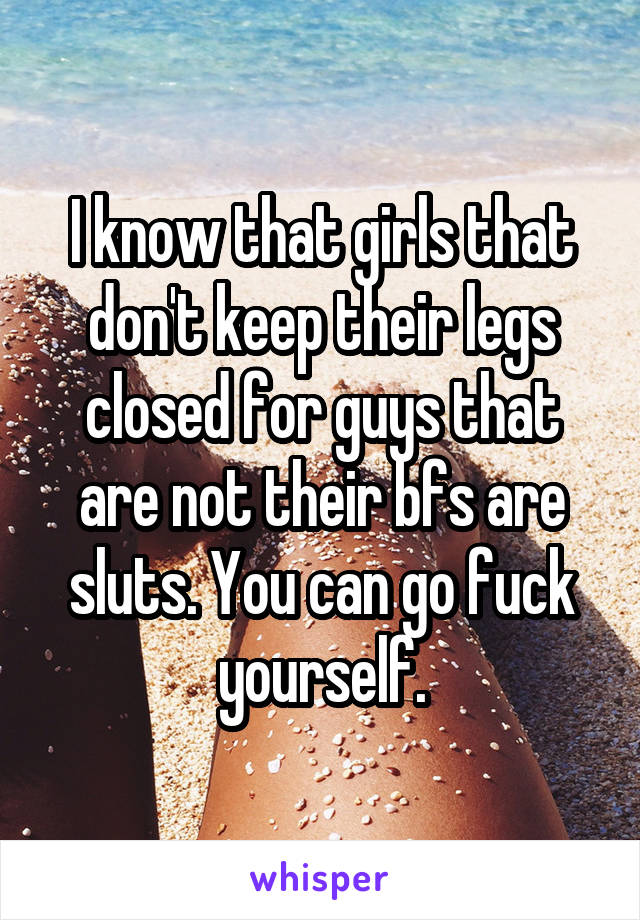 I know that girls that don't keep their legs closed for guys that are not their bfs are sluts. You can go fuck yourself.