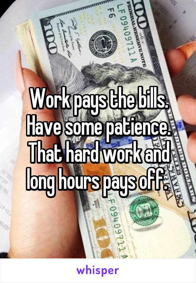 Work pays the bills. Have some patience. That hard work and long hours pays off. 