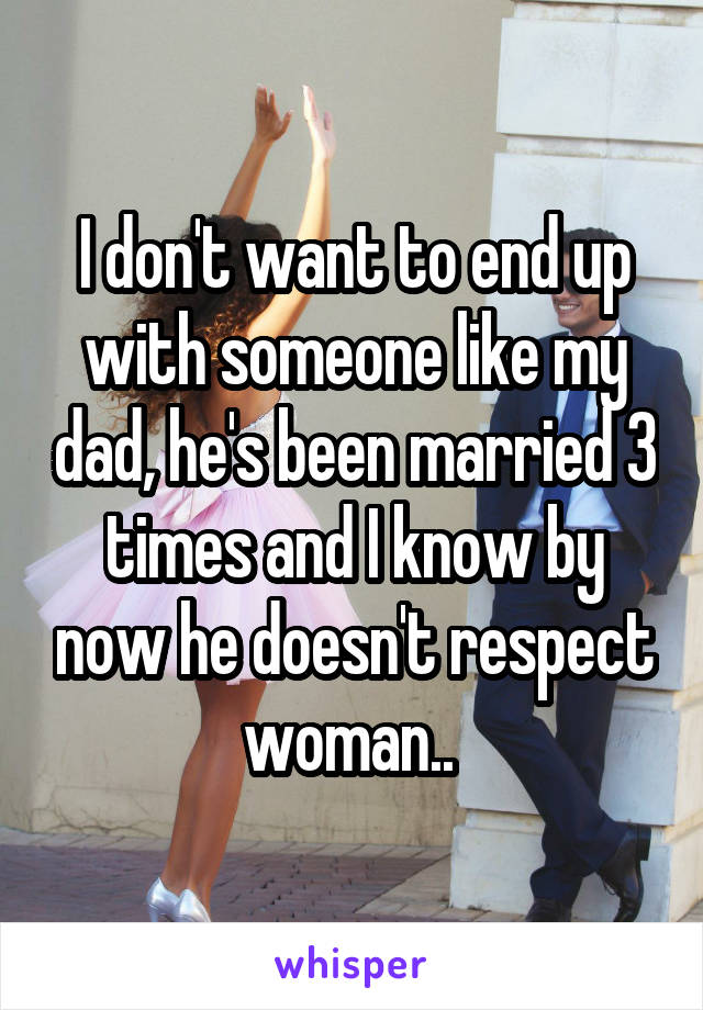 I don't want to end up with someone like my dad, he's been married 3 times and I know by now he doesn't respect woman.. 