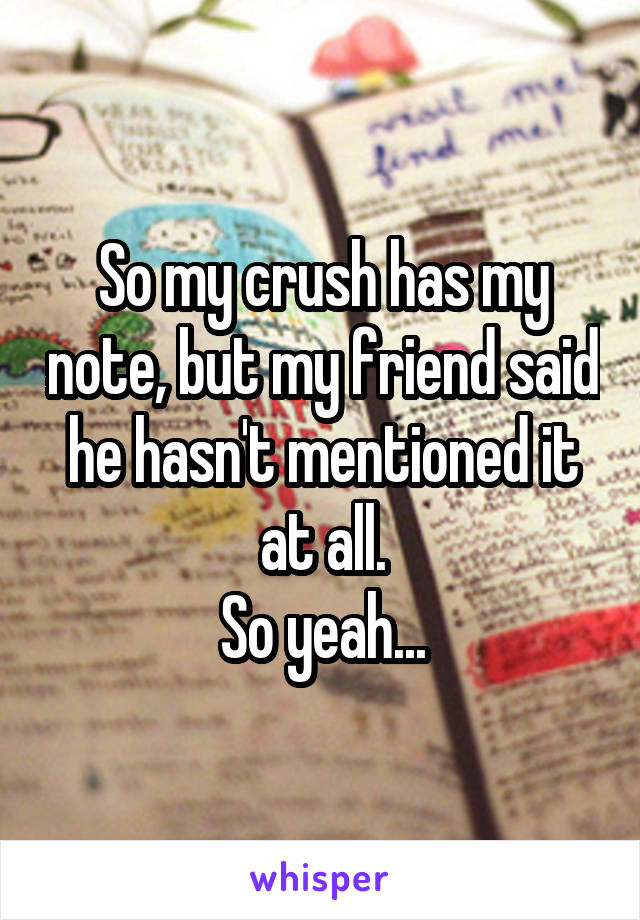 So my crush has my note, but my friend said he hasn't mentioned it at all.
So yeah...