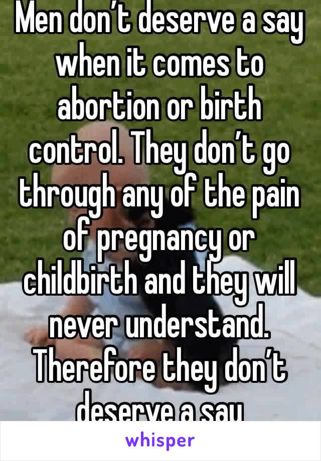 Men don’t deserve a say when it comes to abortion or birth control. They don’t go through any of the pain of pregnancy or childbirth and they will never understand. Therefore they don’t deserve a say 