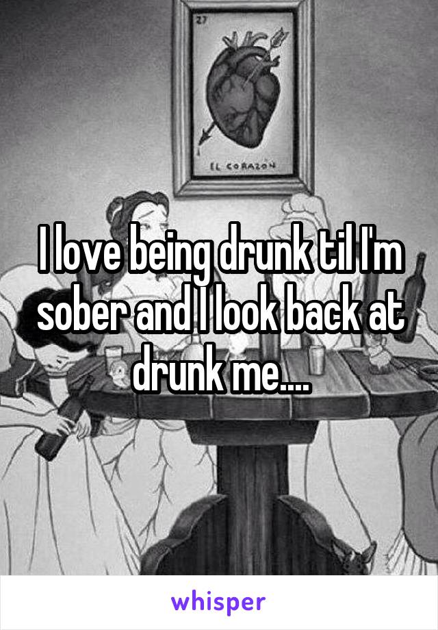I love being drunk til I'm sober and I look back at drunk me....