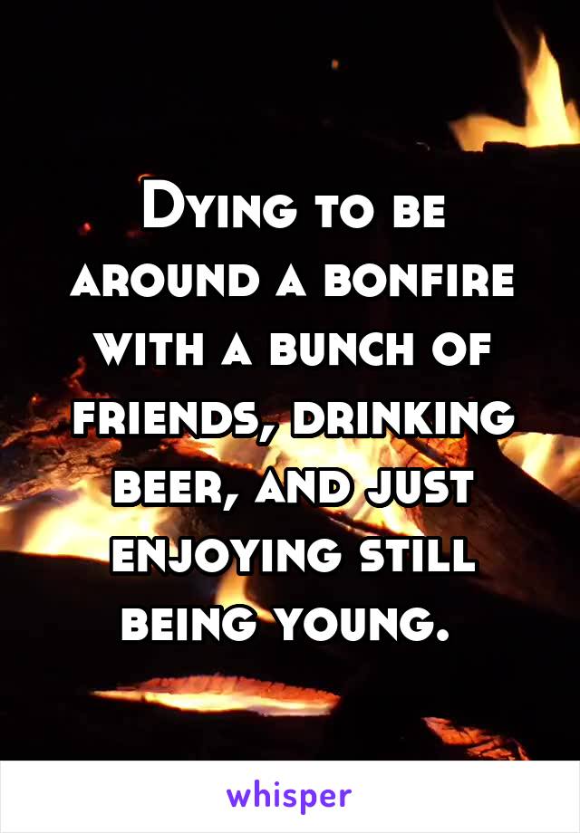 Dying to be around a bonfire with a bunch of friends, drinking beer, and just enjoying still being young. 