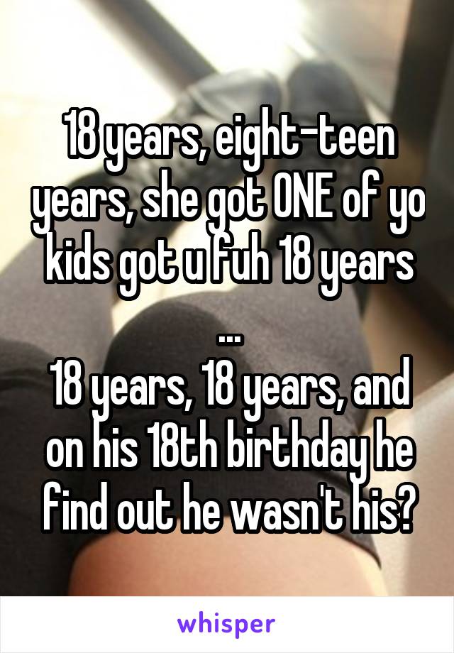 18 years, eight-teen years, she got ONE of yo kids got u fuh 18 years
...
18 years, 18 years, and on his 18th birthday he find out he wasn't his?