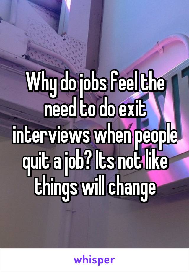 Why do jobs feel the need to do exit interviews when people quit a job? Its not like things will change