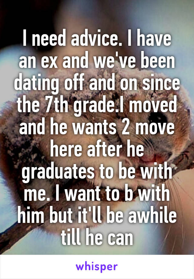 I need advice. I have an ex and we've been dating off and on since the 7th grade.I moved and he wants 2 move here after he graduates to be with me. I want to b with him but it'll be awhile till he can