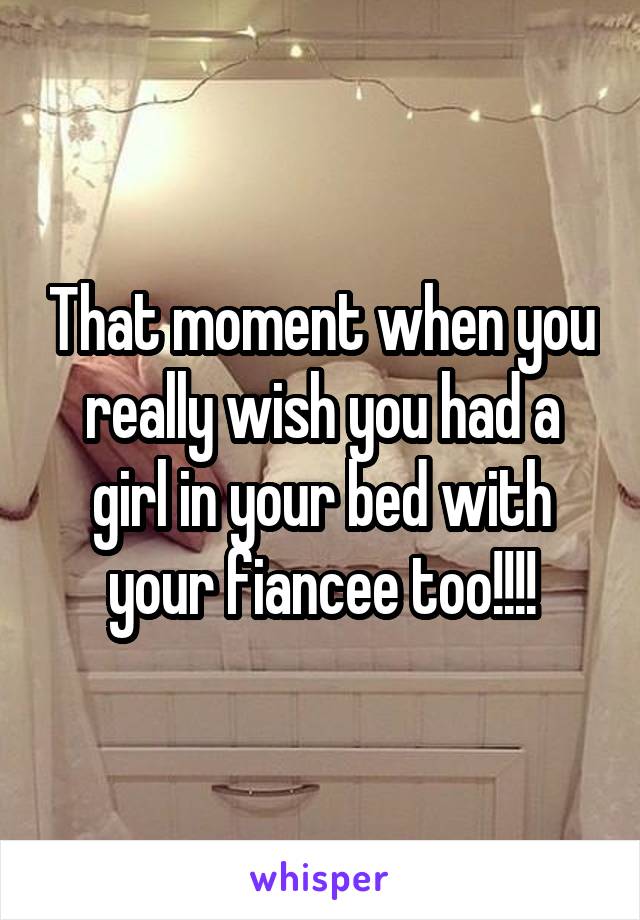 That moment when you really wish you had a girl in your bed with your fiancee too!!!!