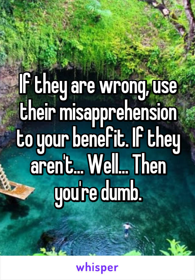 If they are wrong, use their misapprehension to your benefit. If they aren't... Well... Then you're dumb.
