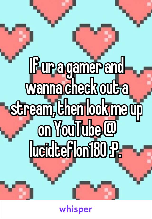 If ur a gamer and wanna check out a stream, then look me up on YouTube @ lucidteflon180 :P. 