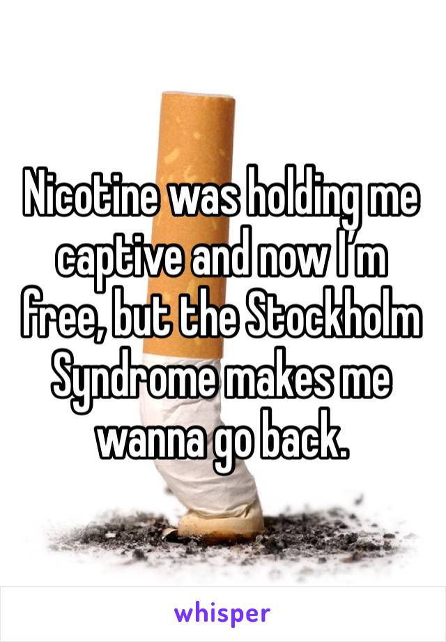 Nicotine was holding me captive and now I’m free, but the Stockholm Syndrome makes me wanna go back.