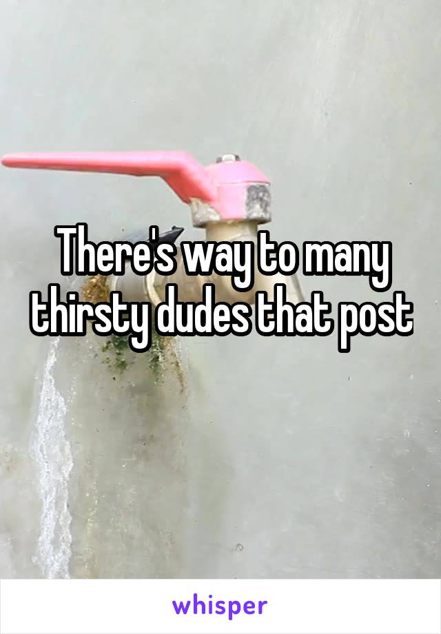 There's way to many thirsty dudes that post 