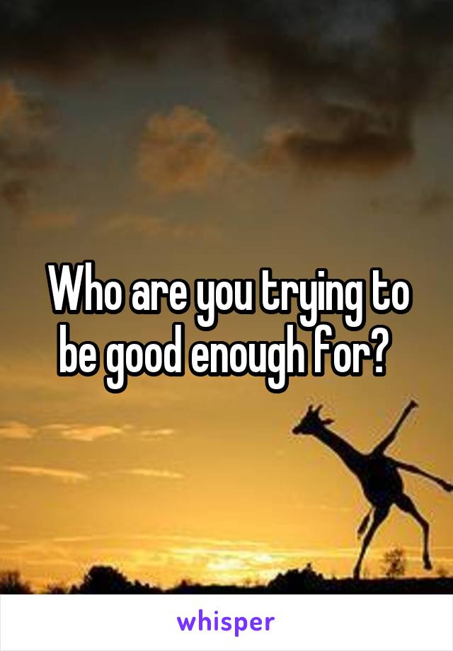 Who are you trying to be good enough for? 