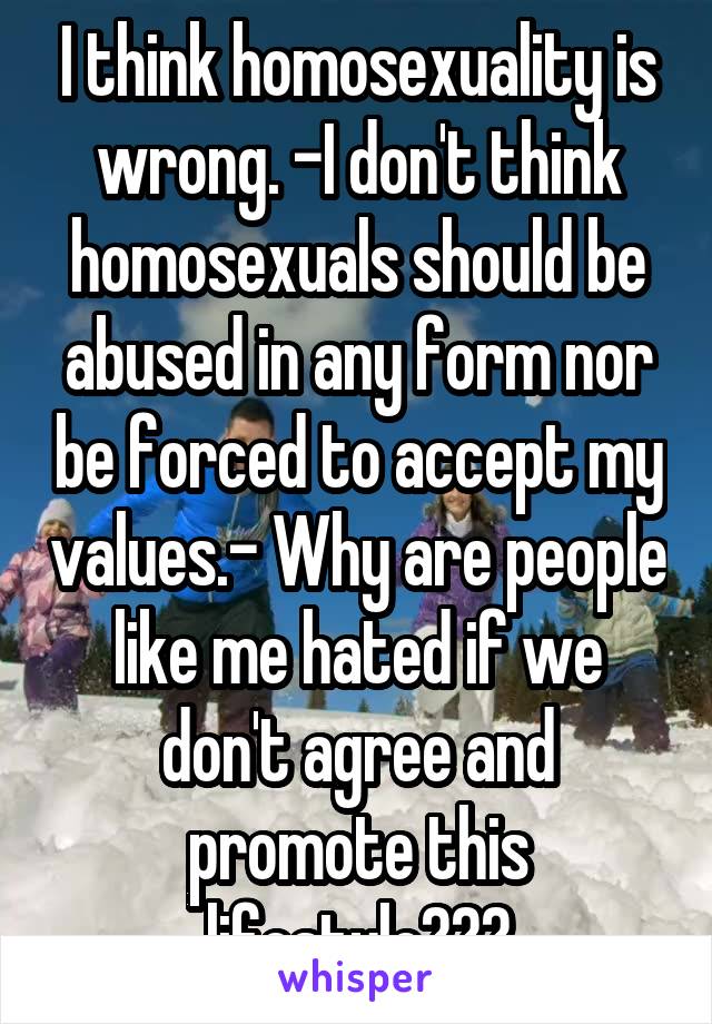 I think homosexuality is wrong. -I don't think homosexuals should be abused in any form nor be forced to accept my values.- Why are people like me hated if we don't agree and promote this lifestyle???