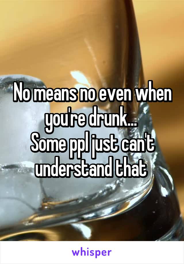 No means no even when you're drunk... 
Some ppl just can't understand that 