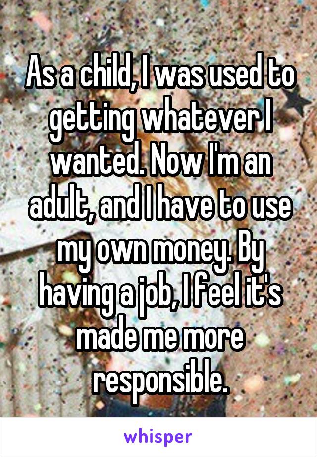 As a child, I was used to getting whatever I wanted. Now I'm an adult, and I have to use my own money. By having a job, I feel it's made me more responsible.