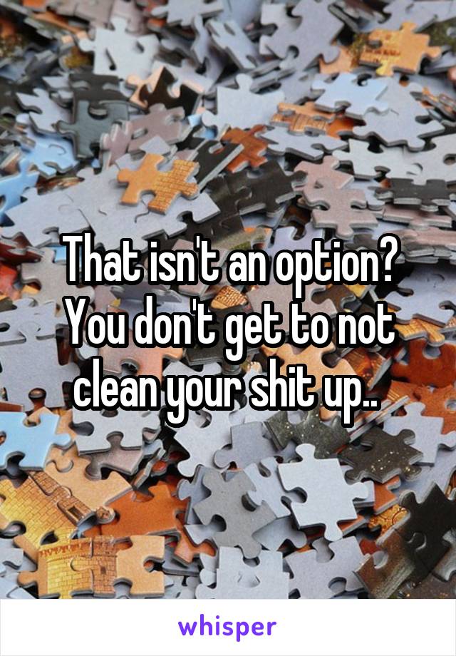 That isn't an option? You don't get to not clean your shit up.. 