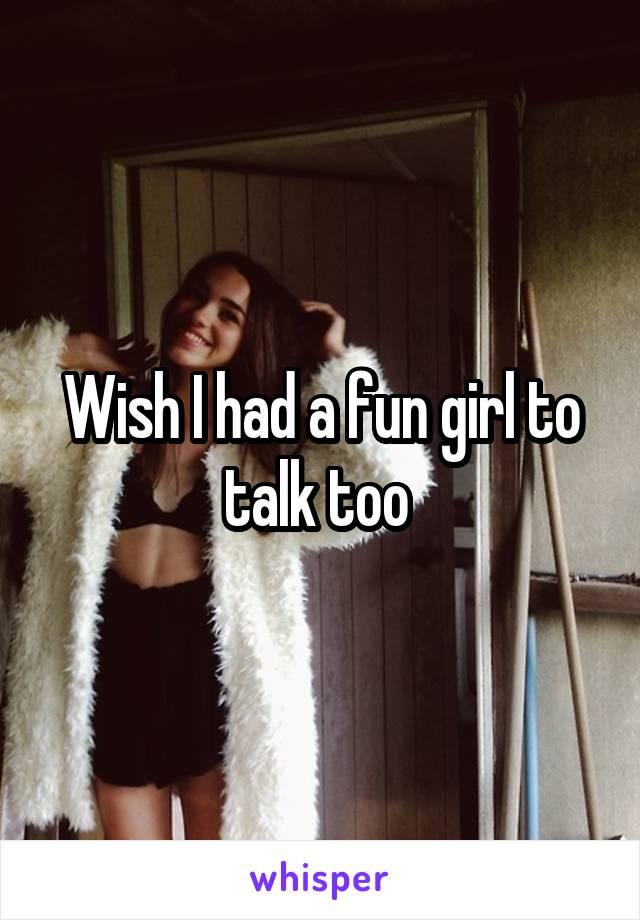 Wish I had a fun girl to talk too 