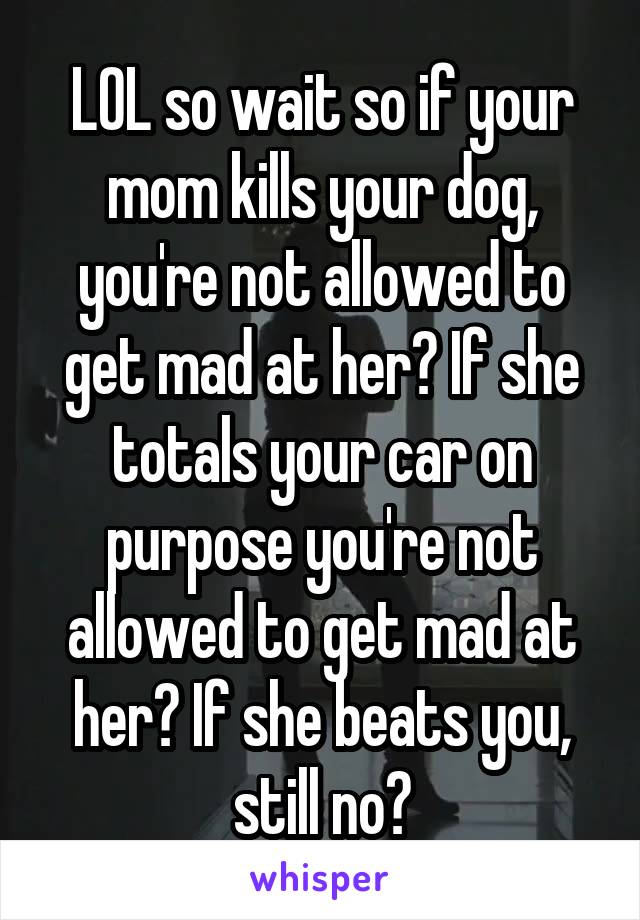 LOL so wait so if your mom kills your dog, you're not allowed to get mad at her? If she totals your car on purpose you're not allowed to get mad at her? If she beats you, still no?