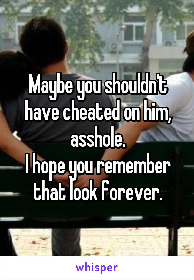 Maybe you shouldn't have cheated on him, asshole.
I hope you remember that look forever.