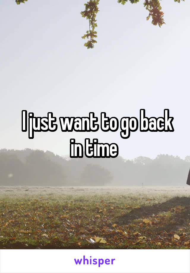  I just want to go back in time 