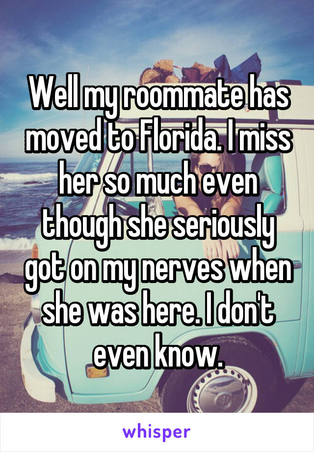 Well my roommate has moved to Florida. I miss her so much even though she seriously got on my nerves when she was here. I don't even know.