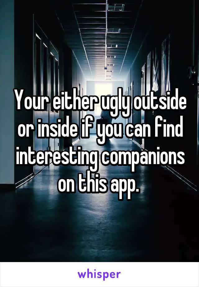 Your either ugly outside or inside if you can find interesting companions on this app. 