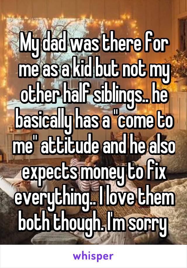 My dad was there for me as a kid but not my other half siblings.. he basically has a "come to me" attitude and he also expects money to fix everything.. I love them both though. I'm sorry 