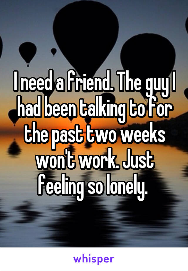 I need a friend. The guy I had been talking to for the past two weeks won't work. Just feeling so lonely. 
