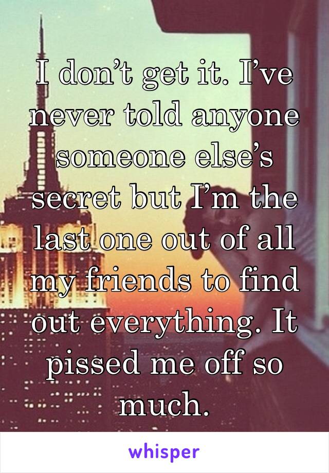 I don’t get it. I’ve never told anyone someone else’s secret but I’m the last one out of all my friends to find out everything. It pissed me off so much. 
