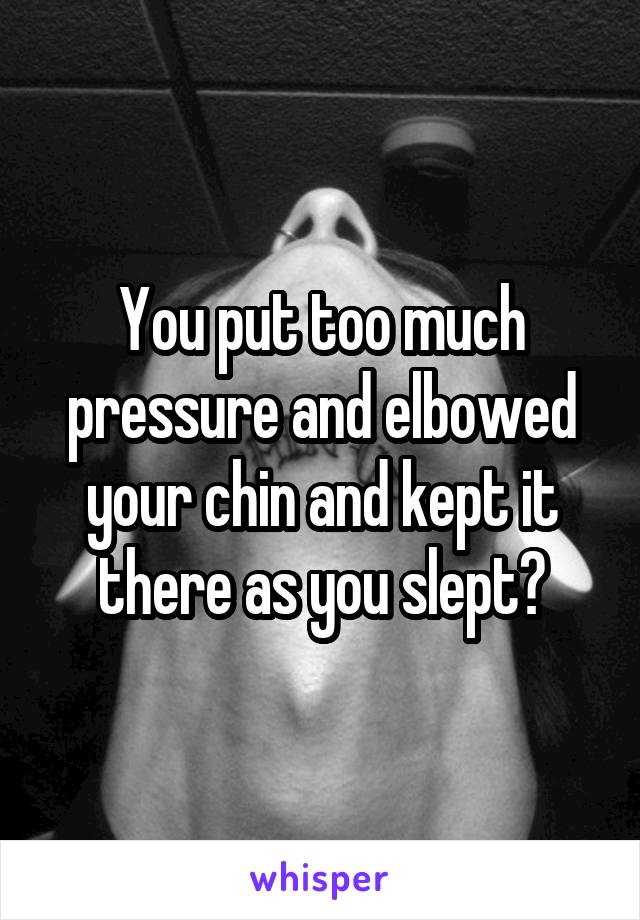 You put too much pressure and elbowed your chin and kept it there as you slept?