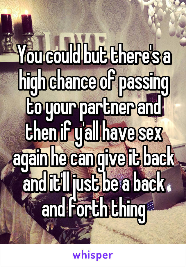 You could but there's a high chance of passing to your partner and then if y'all have sex again he can give it back and it'll just be a back and forth thing