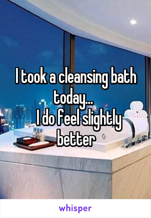 I took a cleansing bath today...  
  I do feel slightly better