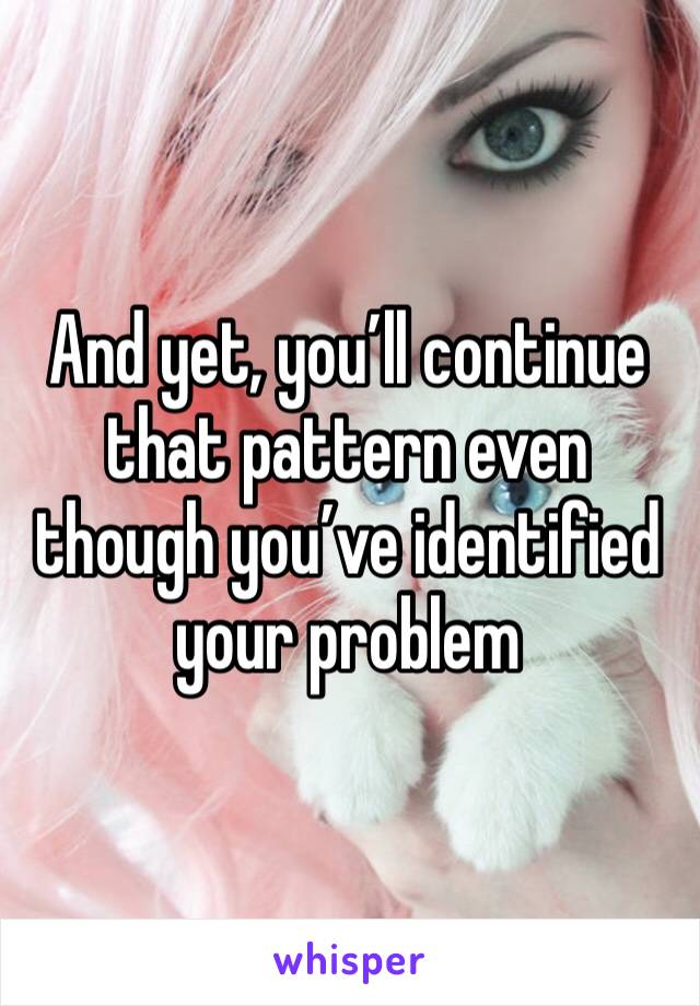 And yet, you’ll continue that pattern even though you’ve identified your problem