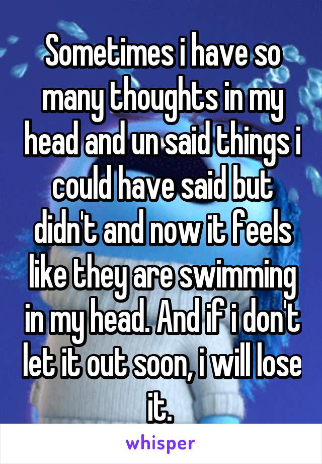 Sometimes i have so many thoughts in my head and un said things i could have said but didn't and now it feels like they are swimming in my head. And if i don't let it out soon, i will lose it. 
