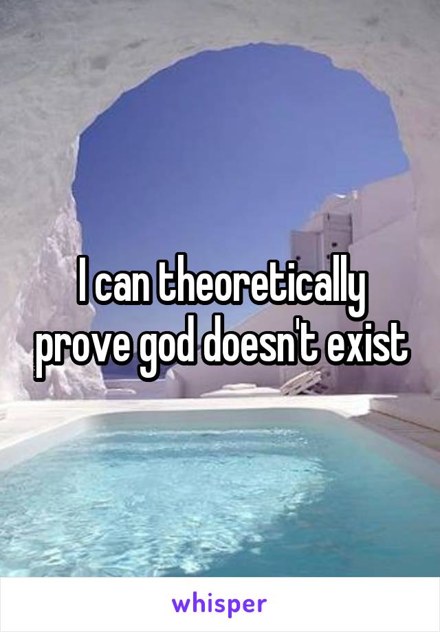 I can theoretically prove god doesn't exist