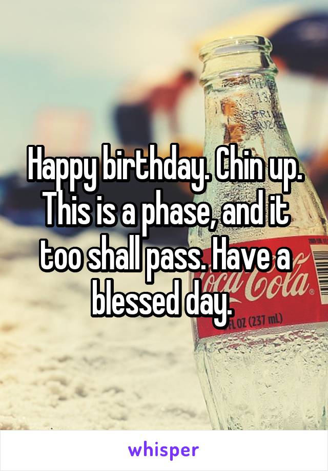 Happy birthday. Chin up. This is a phase, and it too shall pass. Have a blessed day. 