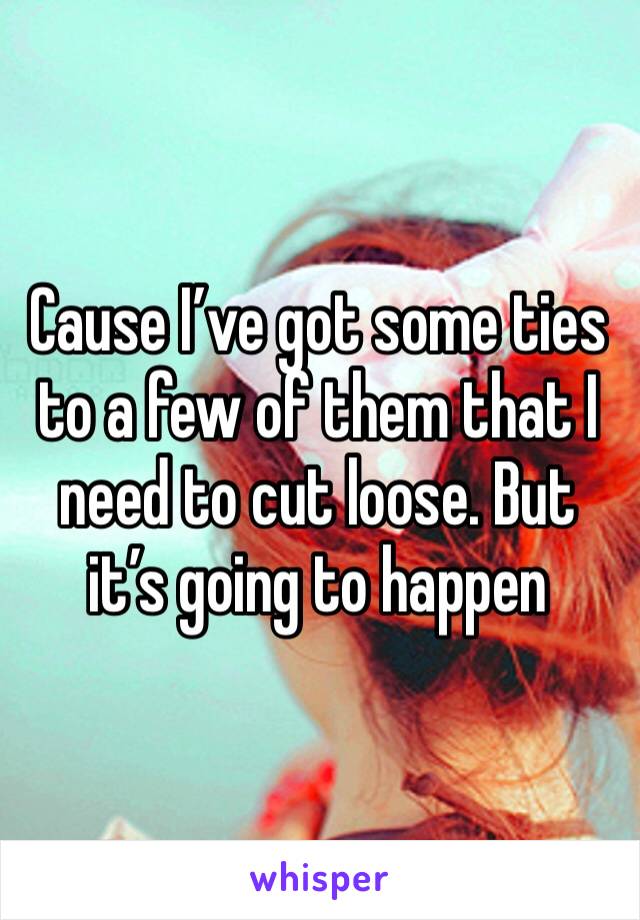 Cause I’ve got some ties to a few of them that I need to cut loose. But it’s going to happen