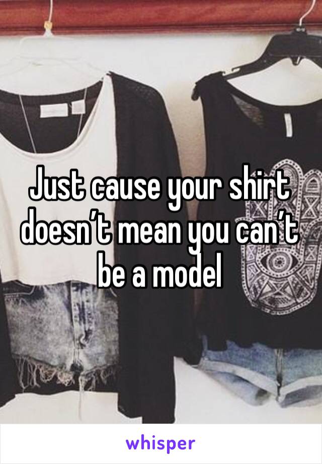 Just cause your shirt doesn’t mean you can’t be a model