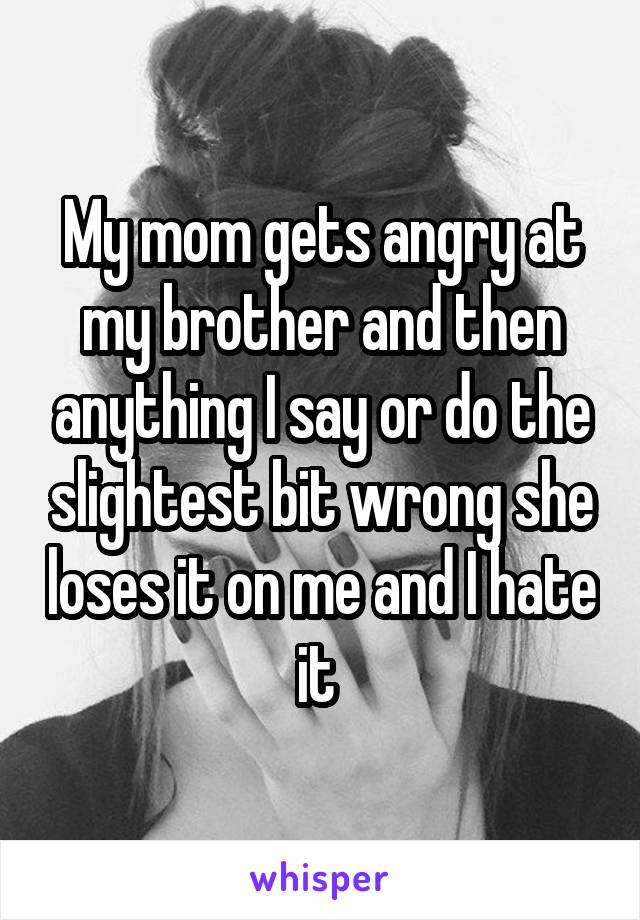 My mom gets angry at my brother and then anything I say or do the slightest bit wrong she loses it on me and I hate it 