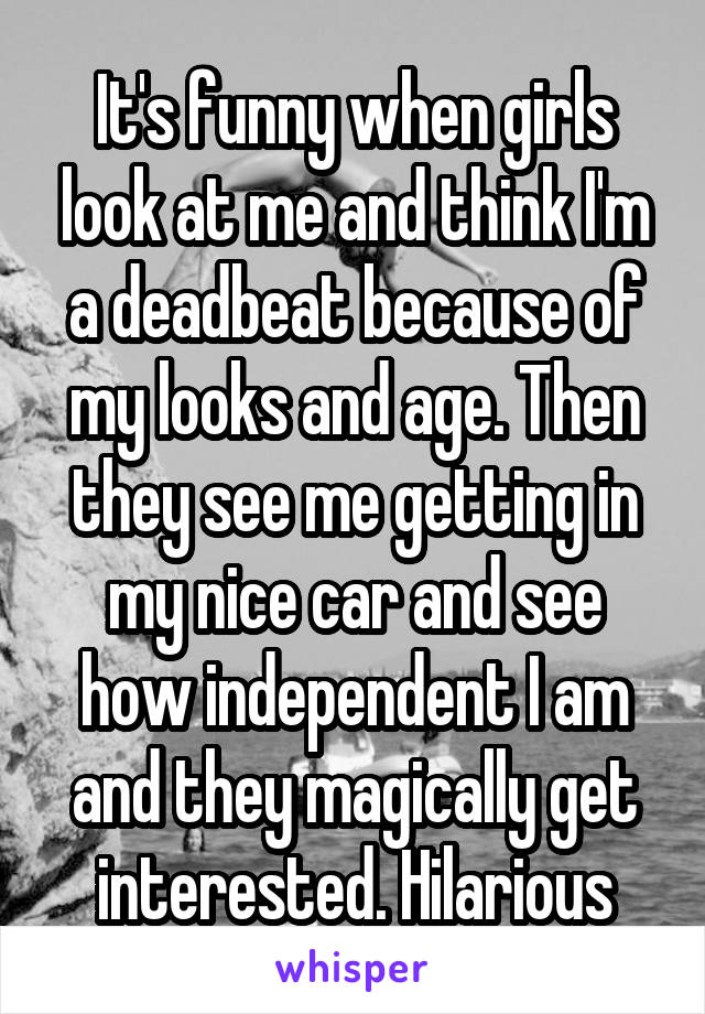 It's funny when girls look at me and think I'm a deadbeat because of my looks and age. Then they see me getting in my nice car and see how independent I am and they magically get interested. Hilarious