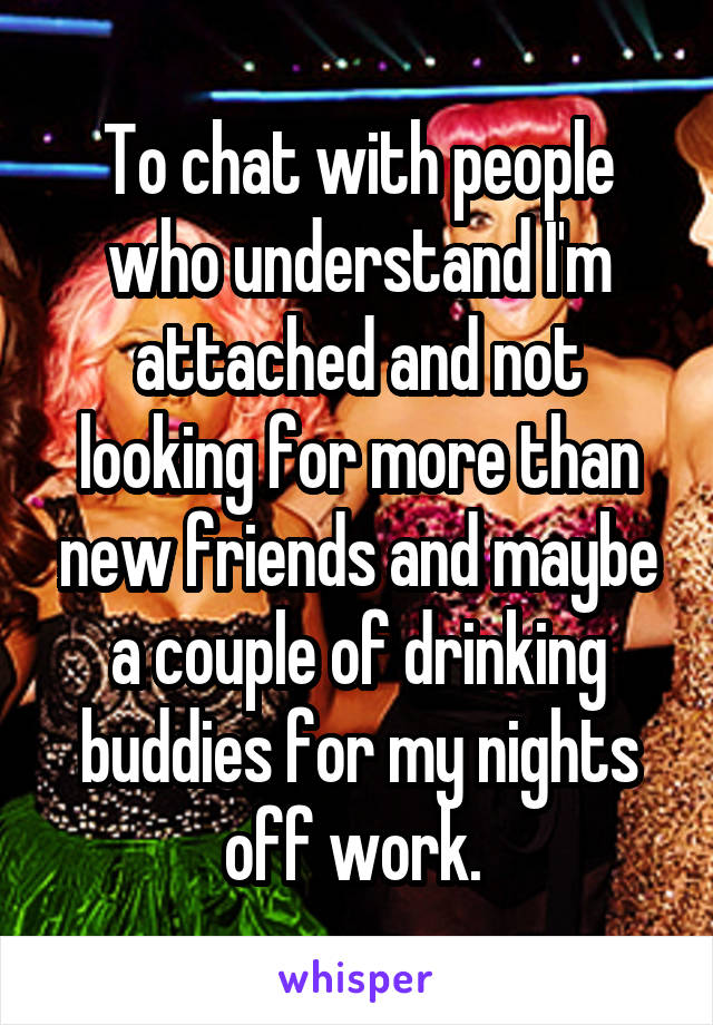 To chat with people who understand I'm attached and not looking for more than new friends and maybe a couple of drinking buddies for my nights off work. 